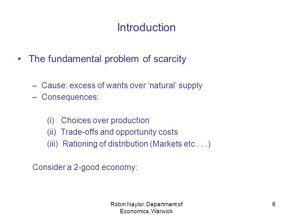 Robin Naylor, Department of Economics, Warwick 6 Introduction The fundamental problem of scarcity –Cause: excess of wants over ‘natural’ supply –Consequences: (i) Choices over production (ii) Trade-offs and opportunity costs (iii) Rationing of distribution (Markets etc...) Consider a 2-good economy: