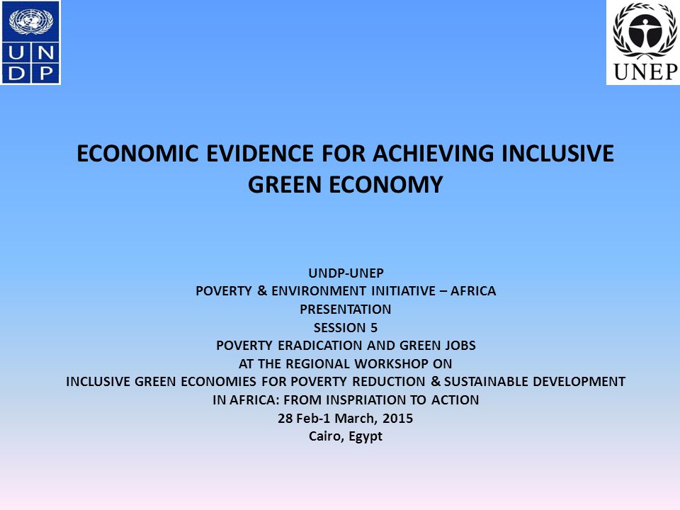 ECONOMIC EVIDENCE FOR ACHIEVING INCLUSIVE GREEN ECONOMY UNDP-UNEP POVERTY & ENVIRONMENT INITIATIVE – AFRICA PRESENTATION SESSION 5 POVERTY ERADICATION AND GREEN JOBS AT THE REGIONAL WORKSHOP ON INCLUSIVE GREEN ECONOMIES FOR POVERTY REDUCTION & SUSTAINABLE DEVELOPMENT IN AFRICA: FROM INSPRIATION TO ACTION 28 Feb-1 March, 2015 Cairo, Egypt
