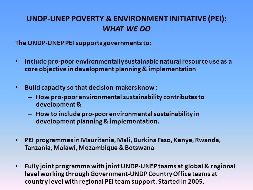 UNDP-UNEP POVERTY & ENVIRONMENT INITIATIVE (PEI): WHAT WE DO The UNDP-UNEP PEI supports governments to: Include pro-poor environmentally sustainable natural resource use as a core objective in development planning & implementation Build capacity so that decision-makers know : – How pro-poor environmental sustainability contributes to development & – How to include pro-poor environmental sustainability in development planning & implementation.