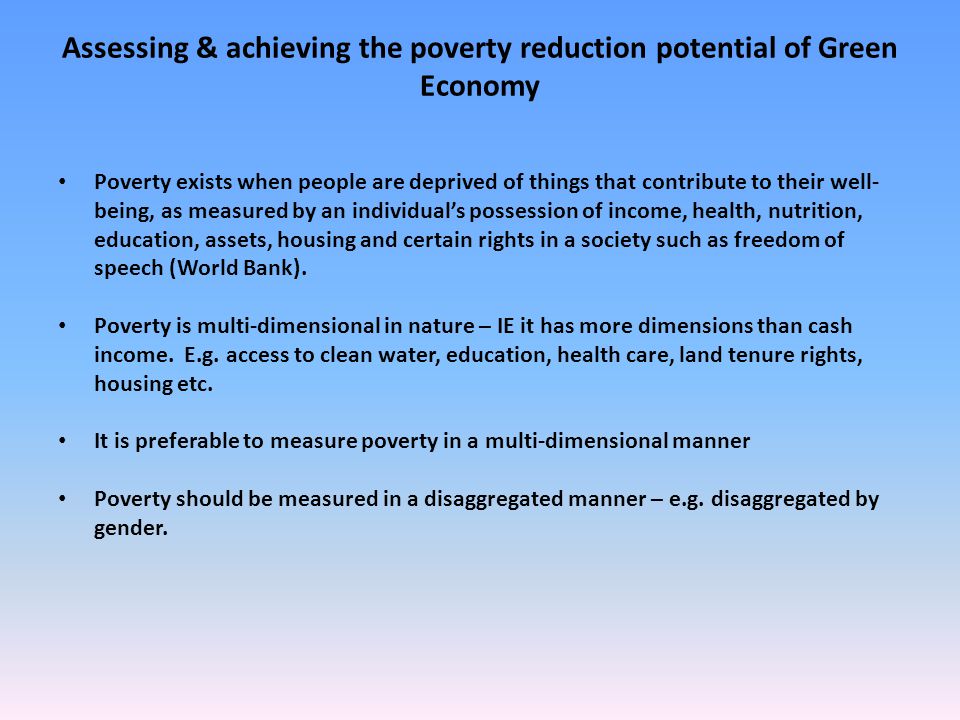 Assessing & achieving the poverty reduction potential of Green Economy Poverty exists when people are deprived of things that contribute to their well- being, as measured by an individual’s possession of income, health, nutrition, education, assets, housing and certain rights in a society such as freedom of speech (World Bank).