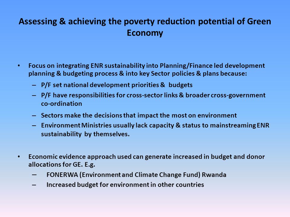 Assessing & achieving the poverty reduction potential of Green Economy Focus on integrating ENR sustainability into Planning/Finance led development planning & budgeting process & into key Sector policies & plans because: – P/F set national development priorities & budgets – P/F have responsibilities for cross-sector links & broader cross-government co-ordination – Sectors make the decisions that impact the most on environment – Environment Ministries usually lack capacity & status to mainstreaming ENR sustainability by themselves.