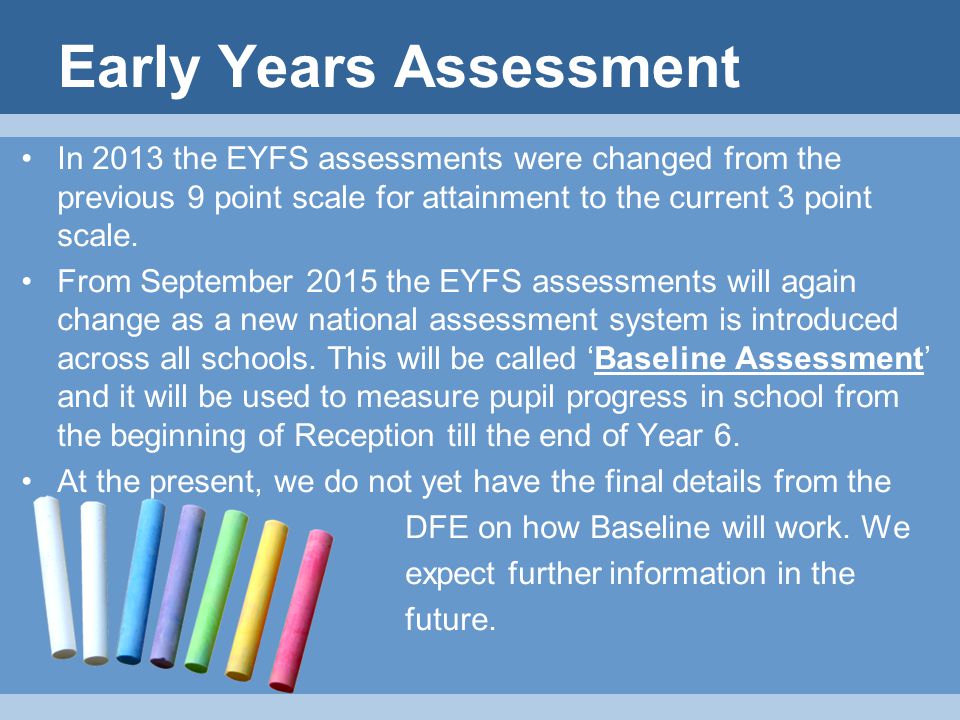 Early Years Assessment In 2013 the EYFS assessments were changed from the previous 9 point scale for attainment to the current 3 point scale.