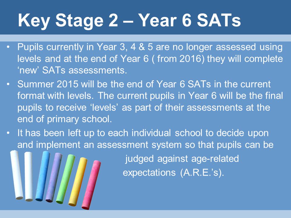 Key Stage 2 – Year 6 SATs Pupils currently in Year 3, 4 & 5 are no longer assessed using levels and at the end of Year 6 ( from 2016) they will complete ‘new’ SATs assessments.