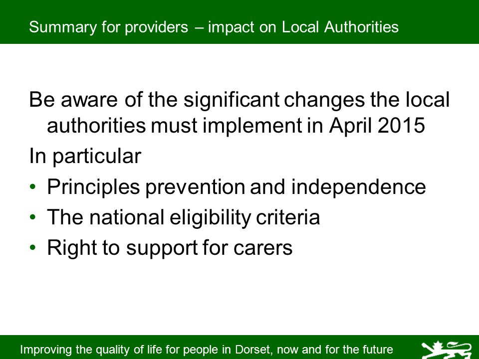 Improving the quality of life for people in Dorset, now and for the future Summary for providers – impact on Local Authorities Be aware of the significant changes the local authorities must implement in April 2015 In particular Principles prevention and independence The national eligibility criteria Right to support for carers