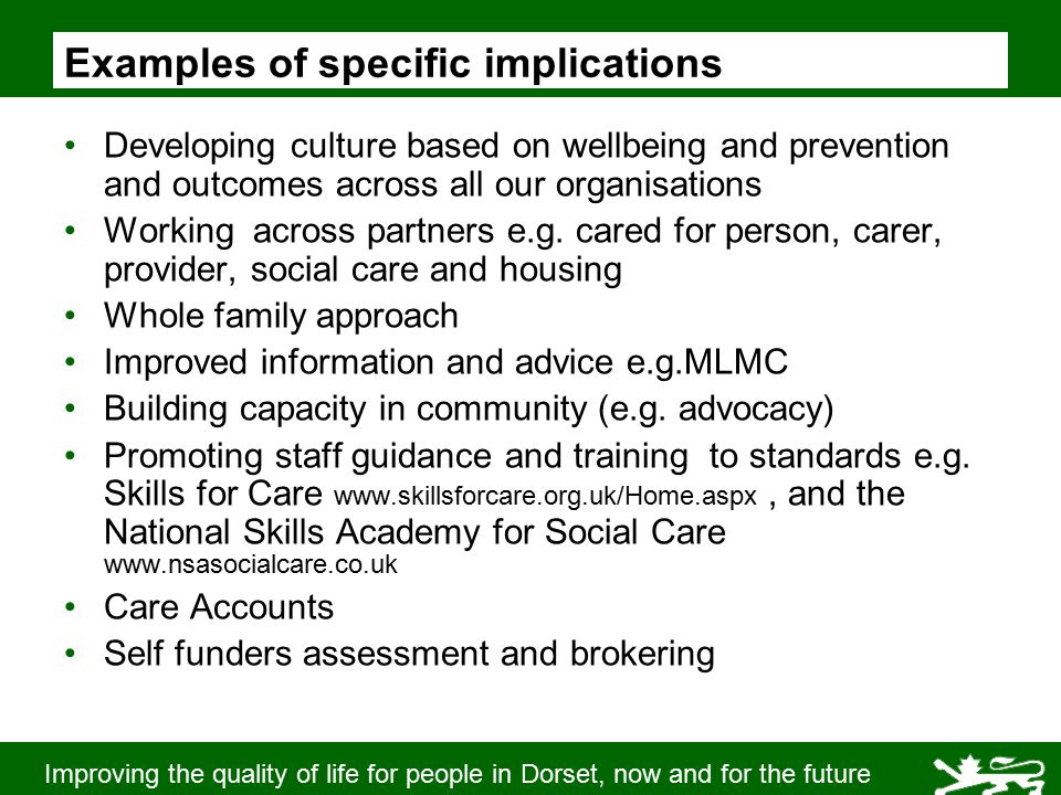 Improving the quality of life for people in Dorset, now and for the future Examples of specific implications Developing culture based on wellbeing and prevention and outcomes across all our organisations Working across partners e.g.