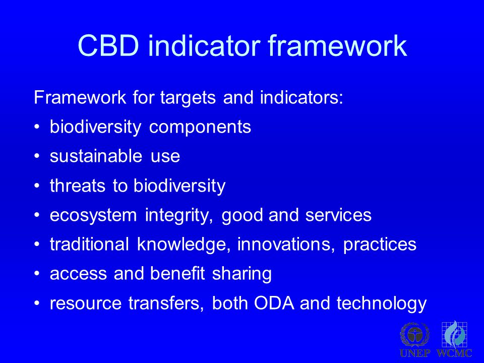 CBD indicator framework Framework for targets and indicators: biodiversity components sustainable use threats to biodiversity ecosystem integrity, good and services traditional knowledge, innovations, practices access and benefit sharing resource transfers, both ODA and technology