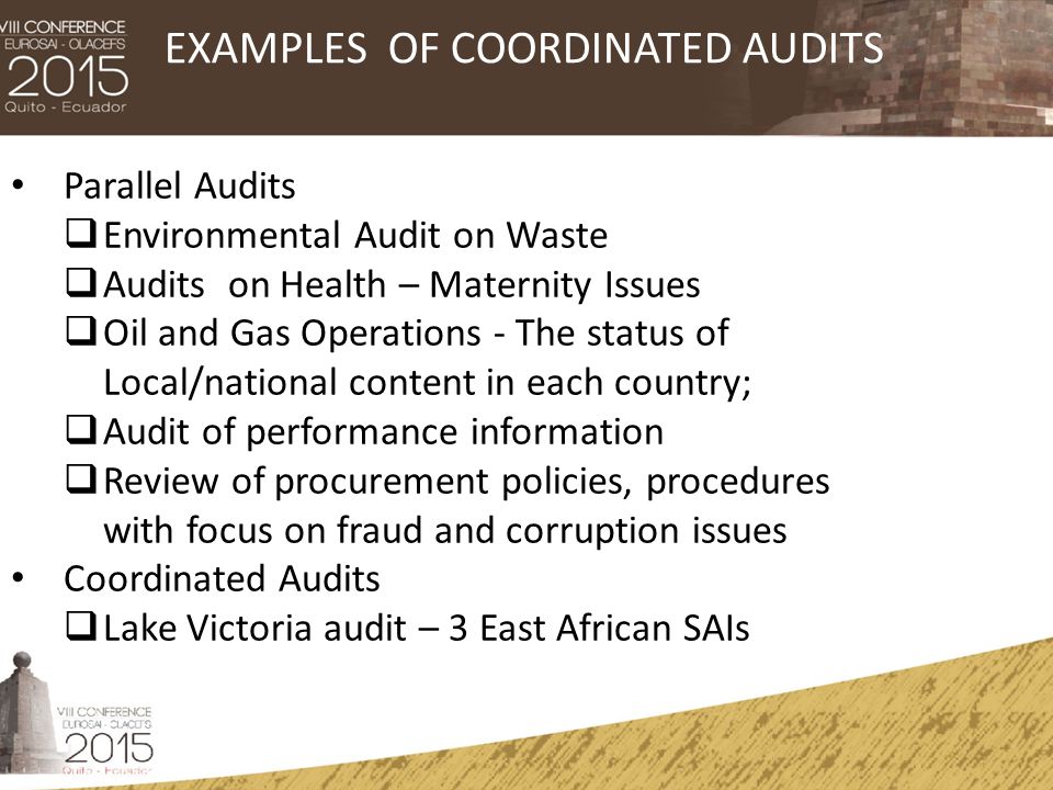 Parallel Audits  Environmental Audit on Waste  Audits on Health – Maternity Issues  Oil and Gas Operations - The status of Local/national content in each country;  Audit of performance information  Review of procurement policies, procedures with focus on fraud and corruption issues Coordinated Audits  Lake Victoria audit – 3 East African SAIs EXAMPLES OF COORDINATED AUDITS