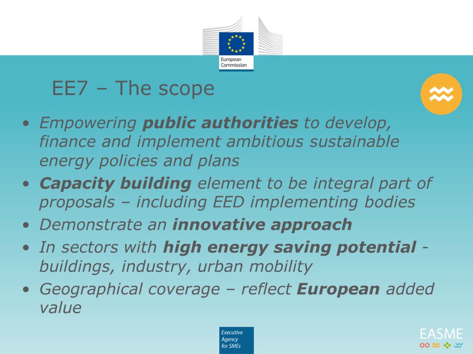 Empowering public authorities to develop, finance and implement ambitious sustainable energy policies and plans Capacity building element to be integral part of proposals – including EED implementing bodies Demonstrate an innovative approach In sectors with high energy saving potential - buildings, industry, urban mobility Geographical coverage – reflect European added value EE7 – The scope