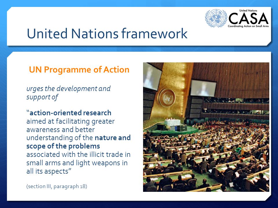 United Nations framework UN Programme of Action urges the development and support of action-oriented research aimed at facilitating greater awareness and better understanding of the nature and scope of the problems associated with the illicit trade in small arms and light weapons in all its aspects (section III, paragraph 18)