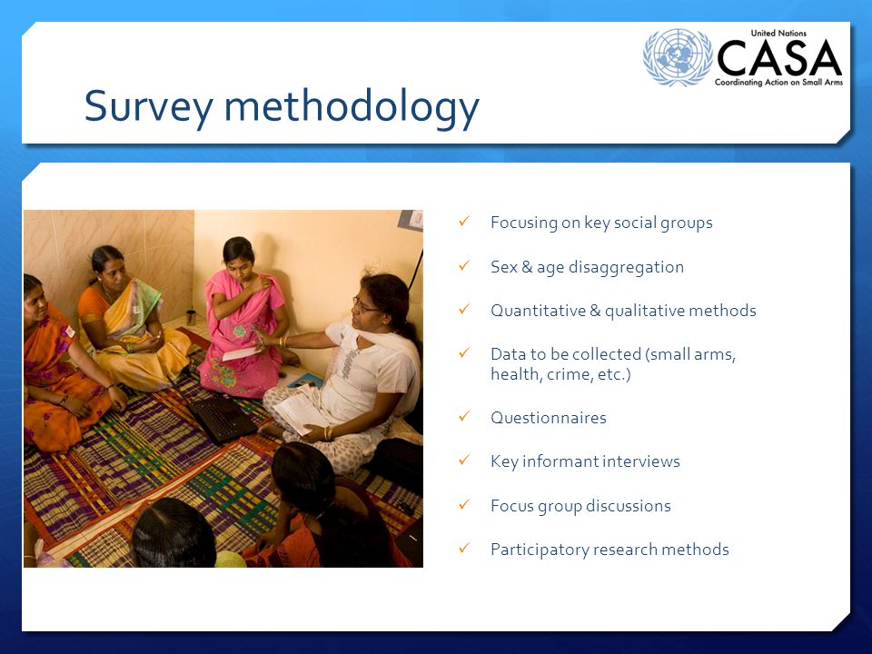 Survey methodology Focusing on key social groups Sex & age disaggregation Quantitative & qualitative methods Data to be collected (small arms, health, crime, etc.) Questionnaires Key informant interviews Focus group discussions Participatory research methods