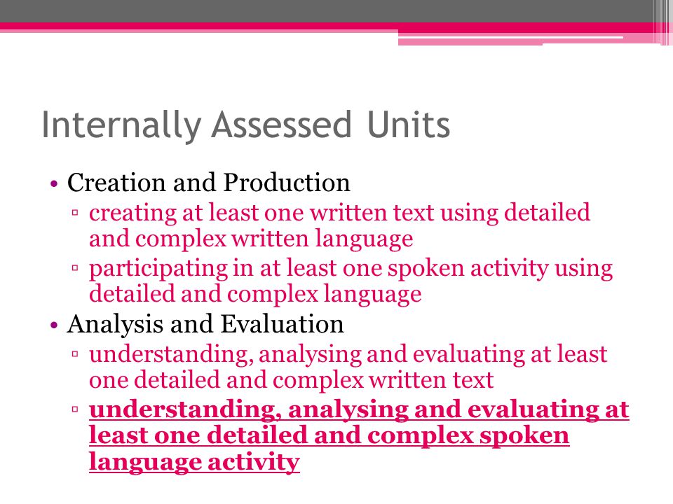 Internally Assessed Units Creation and Production ▫creating at least one written text using detailed and complex written language ▫participating in at least one spoken activity using detailed and complex language Analysis and Evaluation ▫understanding, analysing and evaluating at least one detailed and complex written text ▫understanding, analysing and evaluating at least one detailed and complex spoken language activity