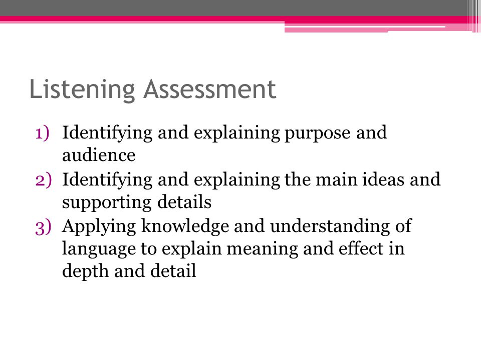 Listening Assessment 1)Identifying and explaining purpose and audience 2)Identifying and explaining the main ideas and supporting details 3)Applying knowledge and understanding of language to explain meaning and effect in depth and detail