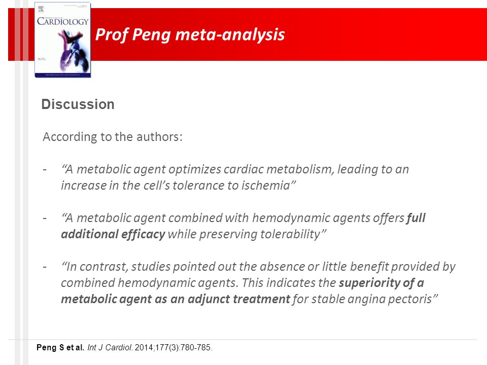 Prof Peng meta-analysis Discussion According to the authors: - A metabolic agent optimizes cardiac metabolism, leading to an increase in the cell’s tolerance to ischemia - A metabolic agent combined with hemodynamic agents offers full additional efficacy while preserving tolerability - In contrast, studies pointed out the absence or little benefit provided by combined hemodynamic agents.