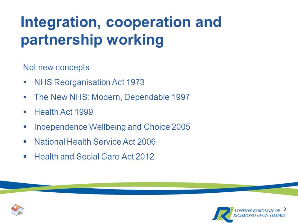 Integration, cooperation and partnership working Not new concepts  NHS Reorganisation Act 1973  The New NHS: Modern, Dependable 1997  Health Act 1999  Independence Wellbeing and Choice 2005  National Health Service Act 2006  Health and Social Care Act