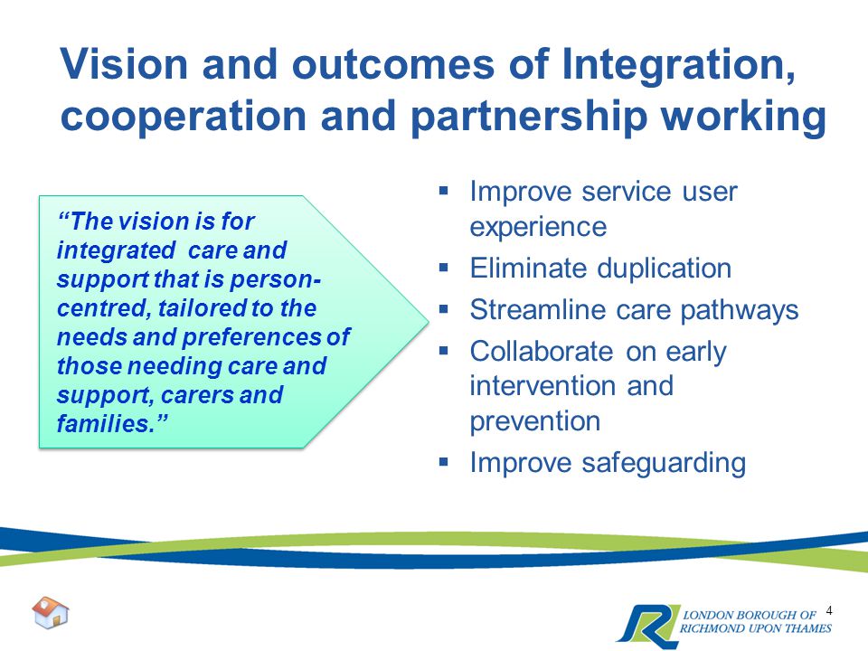 Vision and outcomes of Integration, cooperation and partnership working 4 The vision is for integrated care and support that is person- centred, tailored to the needs and preferences of those needing care and support, carers and families.  Improve service user experience  Eliminate duplication  Streamline care pathways  Collaborate on early intervention and prevention  Improve safeguarding