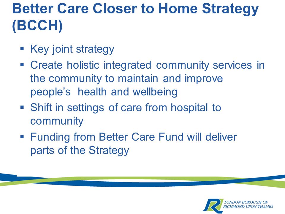 Better Care Closer to Home Strategy (BCCH)  Key joint strategy  Create holistic integrated community services in the community to maintain and improve people’s health and wellbeing  Shift in settings of care from hospital to community  Funding from Better Care Fund will deliver parts of the Strategy