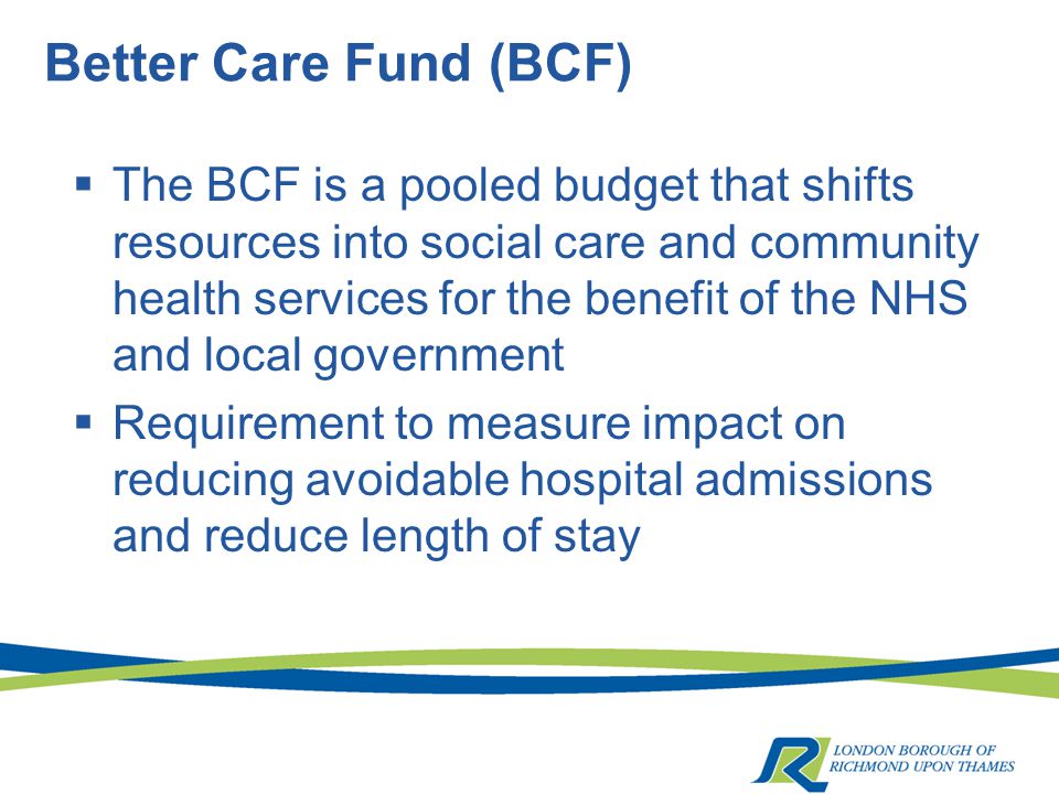 Better Care Fund (BCF)  The BCF is a pooled budget that shifts resources into social care and community health services for the benefit of the NHS and local government  Requirement to measure impact on reducing avoidable hospital admissions and reduce length of stay