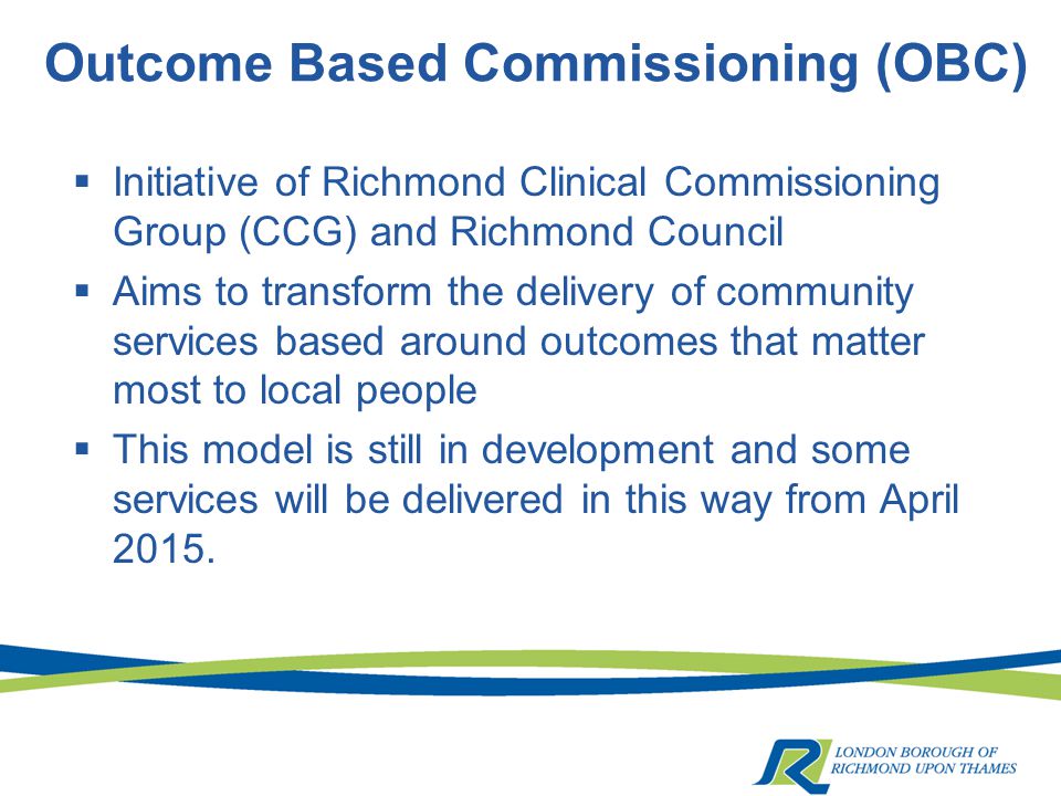 Outcome Based Commissioning (OBC)  Initiative of Richmond Clinical Commissioning Group (CCG) and Richmond Council  Aims to transform the delivery of community services based around outcomes that matter most to local people  This model is still in development and some services will be delivered in this way from April 2015.