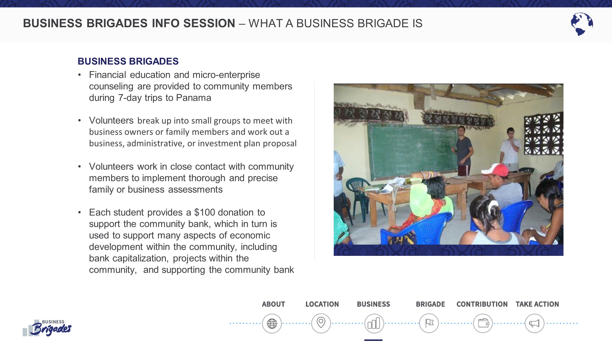 BUSINESS BRIGADES INFO SESSION – WHAT A BUSINESS BRIGADE IS BUSINESS BRIGADES Financial education and micro-enterprise counseling are provided to community members during 7-day trips to Panama Volunteers break up into small groups to meet with business owners or family members and work out a business, administrative, or investment plan proposal Volunteers work in close contact with community members to implement thorough and precise family or business assessments Each student provides a $100 donation to support the community bank, which in turn is used to support many aspects of economic development within the community, including bank capitalization, projects within the community, and supporting the community bank
