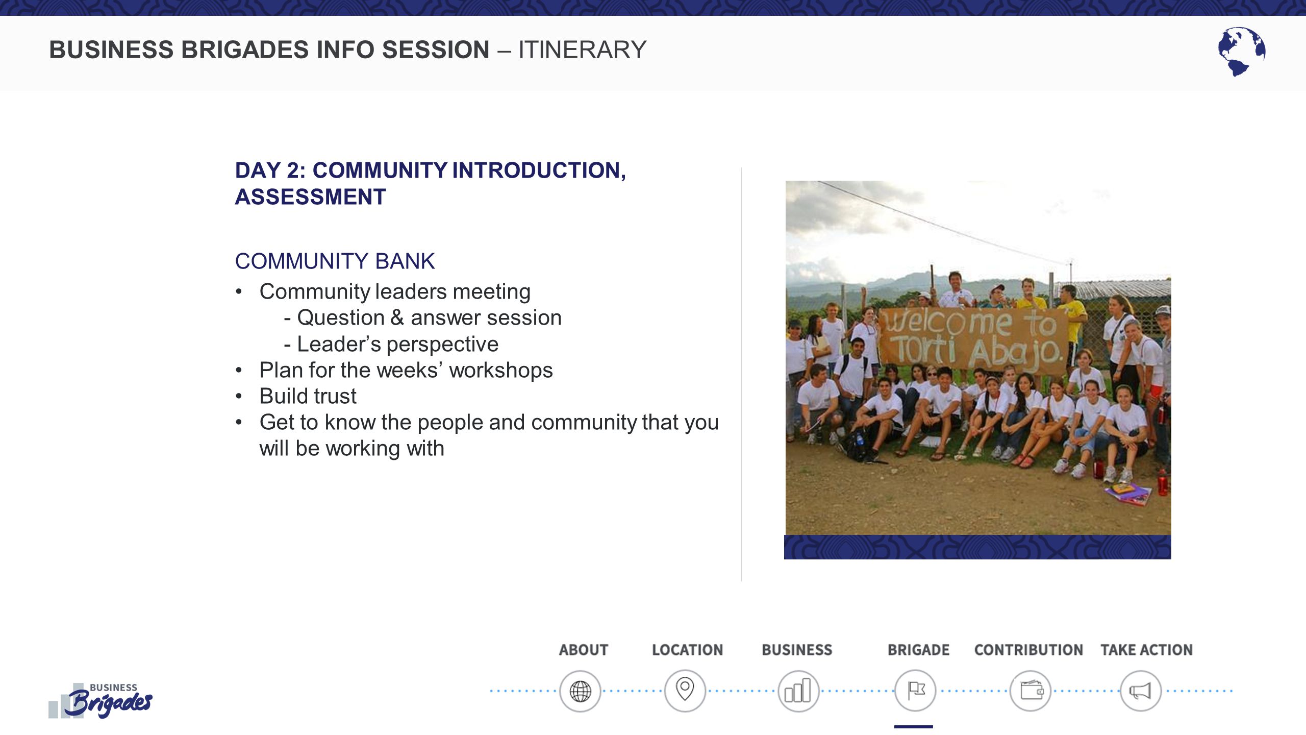 BUSINESS BRIGADES INFO SESSION – ITINERARY DAY 2: COMMUNITY INTRODUCTION, ASSESSMENT COMMUNITY BANK Community leaders meeting - Question & answer session - Leader’s perspective Plan for the weeks’ workshops Build trust Get to know the people and community that you will be working with