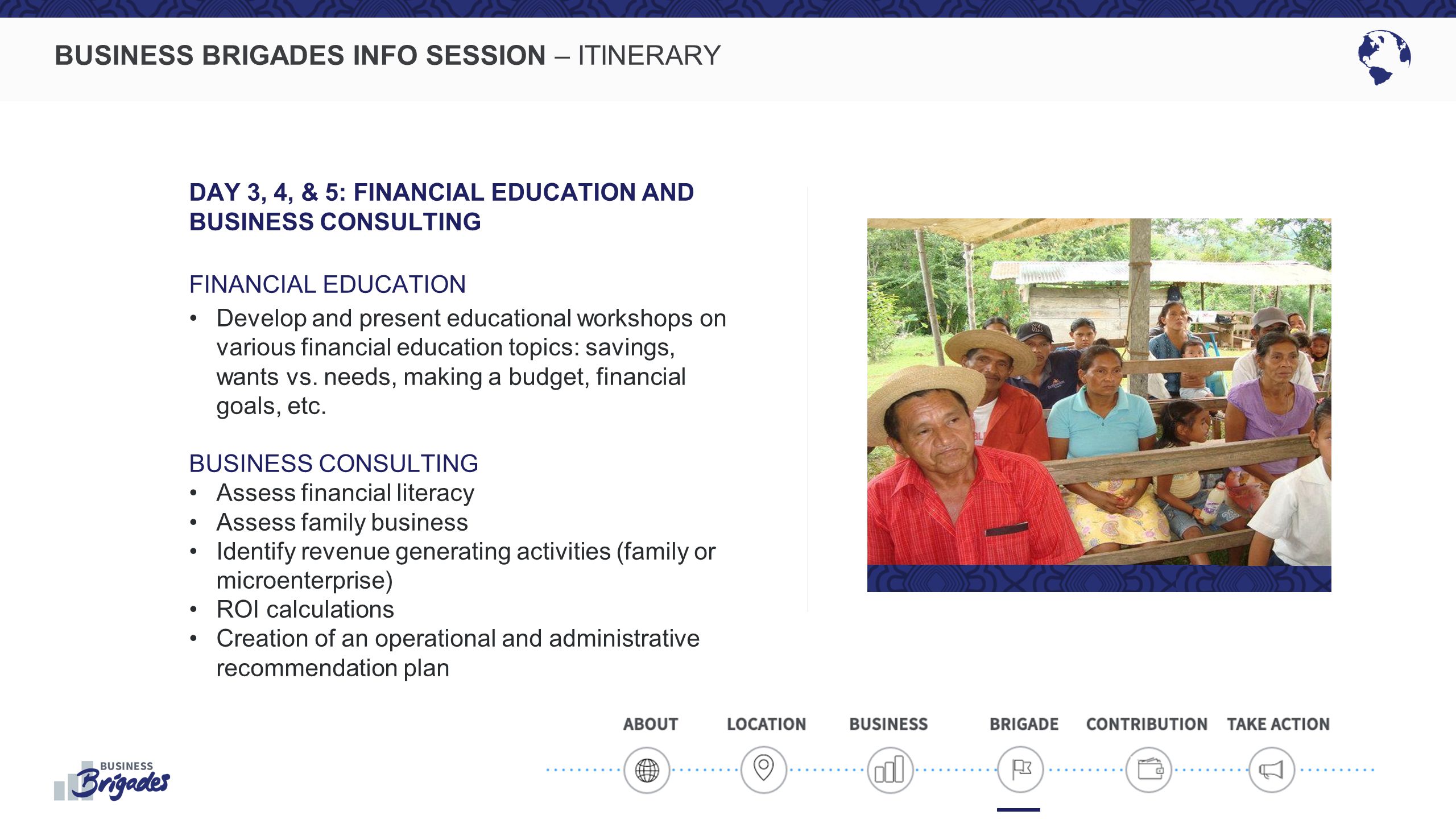 BUSINESS BRIGADES INFO SESSION – ITINERARY DAY 3, 4, & 5: FINANCIAL EDUCATION AND BUSINESS CONSULTING FINANCIAL EDUCATION Develop and present educational workshops on various financial education topics: savings, wants vs.