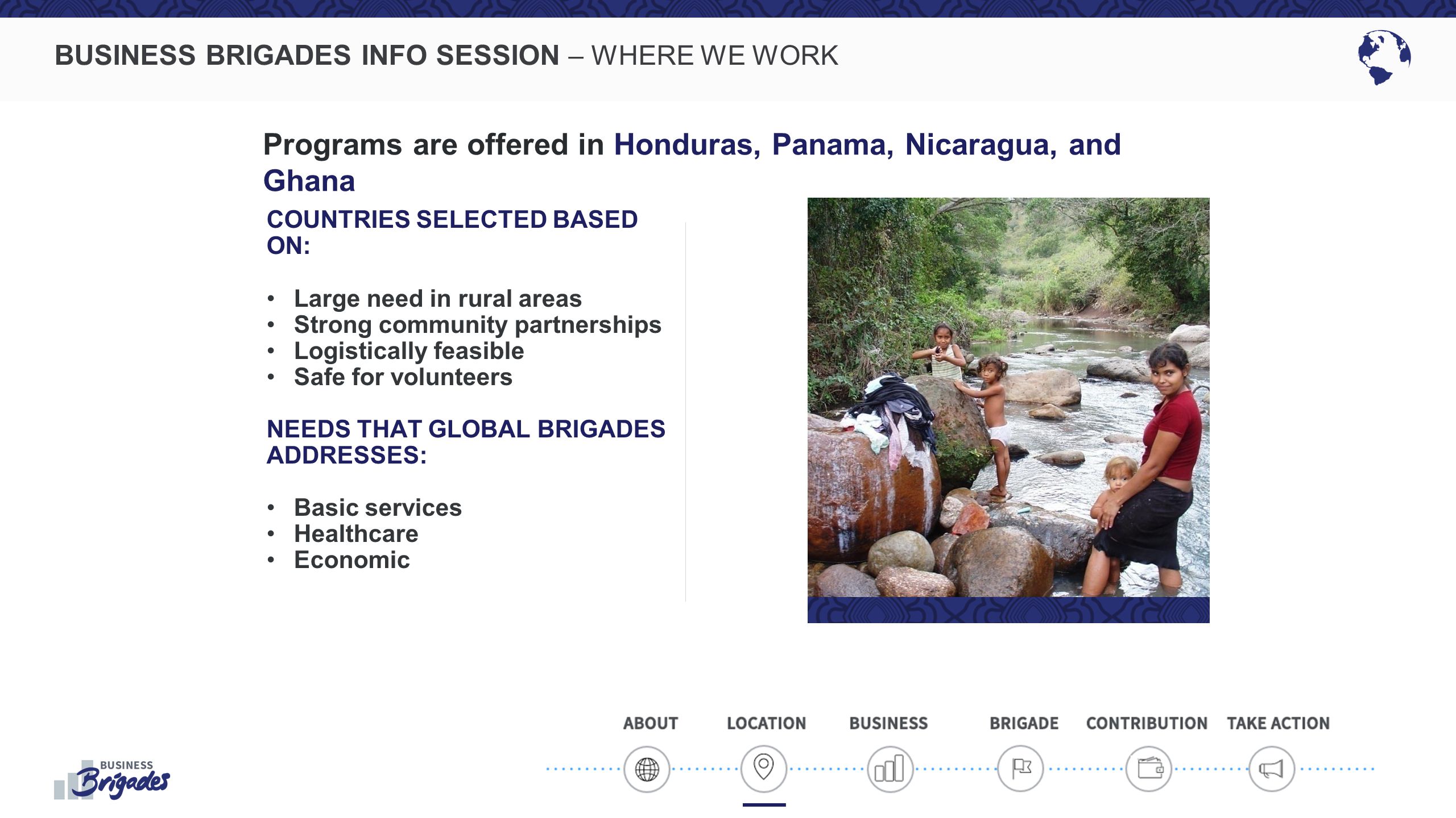 BUSINESS BRIGADES INFO SESSION – WHERE WE WORK COUNTRIES SELECTED BASED ON: Large need in rural areas Strong community partnerships Logistically feasible Safe for volunteers NEEDS THAT GLOBAL BRIGADES ADDRESSES: Basic services Healthcare Economic Programs are offered in Honduras, Panama, Nicaragua, and Ghana
