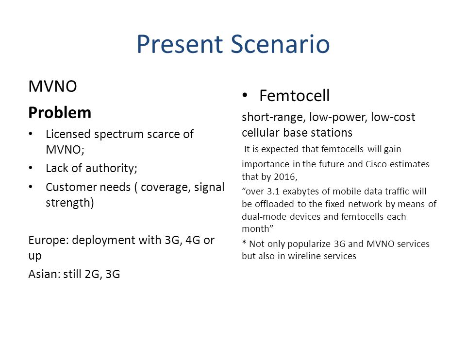 Present Scenario MVNO Problem Licensed spectrum scarce of MVNO; Lack of authority; Customer needs ( coverage, signal strength) Europe: deployment with 3G, 4G or up Asian: still 2G, 3G Femtocell short-range, low-power, low-cost cellular base stations It is expected that femtocells will gain importance in the future and Cisco estimates that by 2016, over 3.1 exabytes of mobile data traffic will be offloaded to the fixed network by means of dual-mode devices and femtocells each month * Not only popularize 3G and MVNO services but also in wireline services