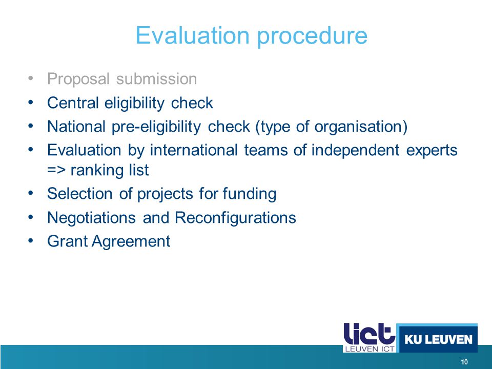 10 Evaluation procedure Proposal submission Central eligibility check National pre-eligibility check (type of organisation) Evaluation by international teams of independent experts => ranking list Selection of projects for funding Negotiations and Reconfigurations Grant Agreement
