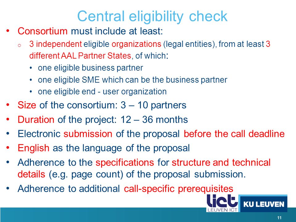 11 Central eligibility check Consortium must include at least: o 3 independent eligible organizations (legal entities), from at least 3 different AAL Partner States, of which : one eligible business partner one eligible SME which can be the business partner one eligible end - user organization Size of the consortium: 3 – 10 partners Duration of the project: 12 – 36 months Electronic submission of the proposal before the call deadline English as the language of the proposal Adherence to the specifications for structure and technical details (e.g.
