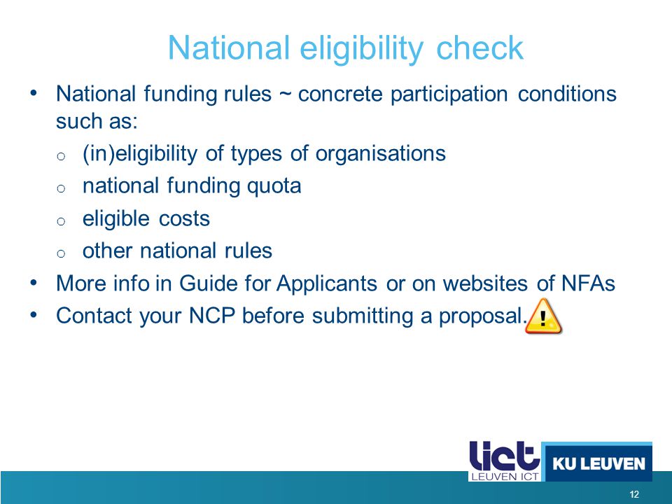 12 National eligibility check National funding rules ~ concrete participation conditions such as: o (in)eligibility of types of organisations o national funding quota o eligible costs o other national rules More info in Guide for Applicants or on websites of NFAs Contact your NCP before submitting a proposal.