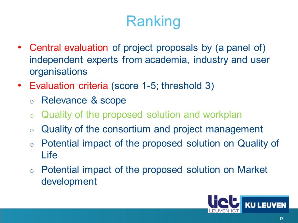 13 Ranking Central evaluation of project proposals by (a panel of) independent experts from academia, industry and user organisations Evaluation criteria (score 1-5; threshold 3) o Relevance & scope o Quality of the proposed solution and workplan o Quality of the consortium and project management o Potential impact of the proposed solution on Quality of Life o Potential impact of the proposed solution on Market development