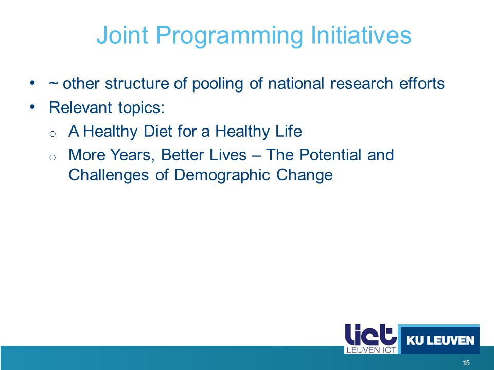 15 Joint Programming Initiatives ~ other structure of pooling of national research efforts Relevant topics: o A Healthy Diet for a Healthy Life o More Years, Better Lives – The Potential and Challenges of Demographic Change