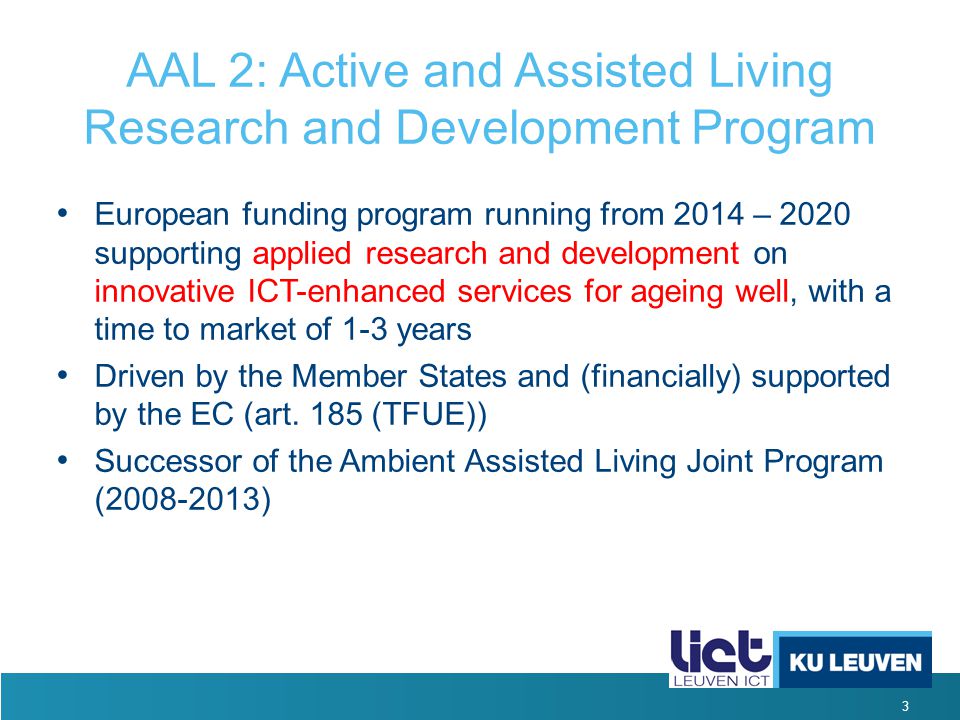 3 AAL 2: Active and Assisted Living Research and Development Program European funding program running from 2014 – 2020 supporting applied research and development on innovative ICT-enhanced services for ageing well, with a time to market of 1-3 years Driven by the Member States and (financially) supported by the EC (art.