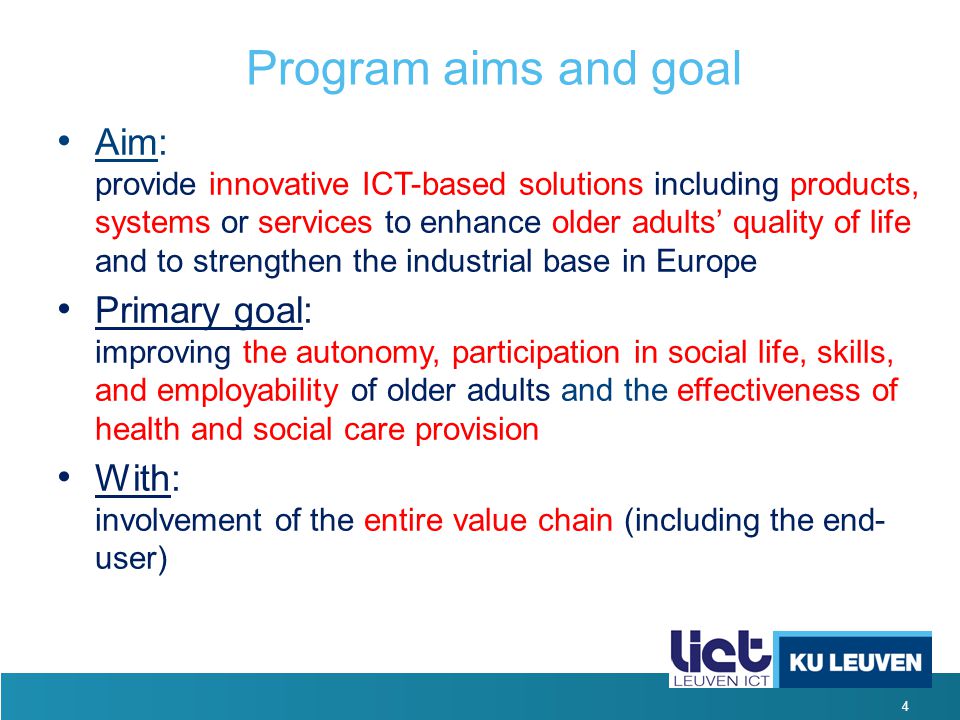 4 Program aims and goal Aim: provide innovative ICT-based solutions including products, systems or services to enhance older adults’ quality of life and to strengthen the industrial base in Europe Primary goal: improving the autonomy, participation in social life, skills, and employability of older adults and the effectiveness of health and social care provision With: involvement of the entire value chain (including the end- user)