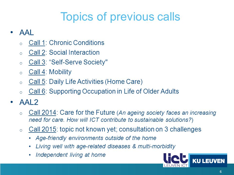 6 Topics of previous calls AAL o Call 1: Chronic Conditions o Call 2: Social Interaction o Call 3: Self-Serve Society o Call 4: Mobility o Call 5: Daily Life Activities (Home Care) o Call 6: Supporting Occupation in Life of Older Adults AAL2 o Call 2014: Care for the Future (An ageing society faces an increasing need for care.