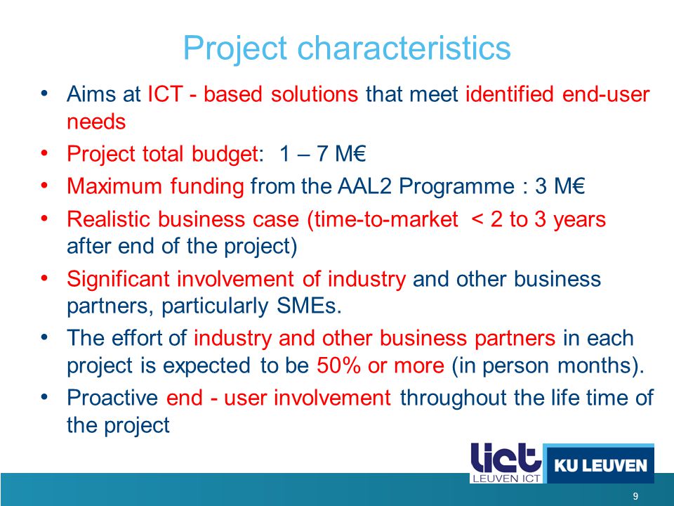 9 Project characteristics Aims at ICT - based solutions that meet identified end-user needs Project total budget: 1 – 7 M€ Maximum funding from the AAL2 Programme : 3 M€ Realistic business case (time-to-market < 2 to 3 years after end of the project) Significant involvement of industry and other business partners, particularly SMEs.