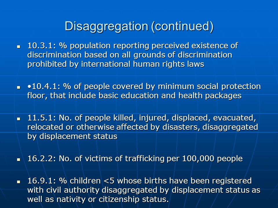 Disaggregation (continued) : % population reporting perceived existence of discrimination based on all grounds of discrimination prohibited by international human rights laws : % population reporting perceived existence of discrimination based on all grounds of discrimination prohibited by international human rights laws : % of people covered by minimum social protection floor, that include basic education and health packages : % of people covered by minimum social protection floor, that include basic education and health packages : No.