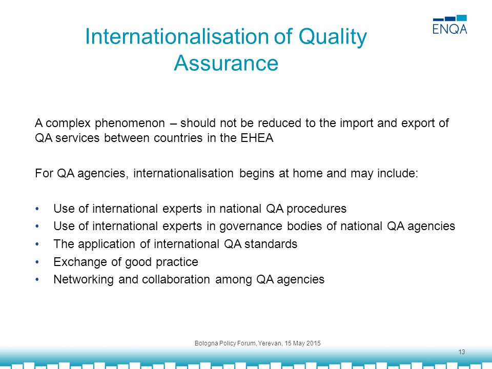 Internationalisation of Quality Assurance A complex phenomenon – should not be reduced to the import and export of QA services between countries in the EHEA For QA agencies, internationalisation begins at home and may include: Use of international experts in national QA procedures Use of international experts in governance bodies of national QA agencies The application of international QA standards Exchange of good practice Networking and collaboration among QA agencies Bologna Policy Forum, Yerevan, 15 May