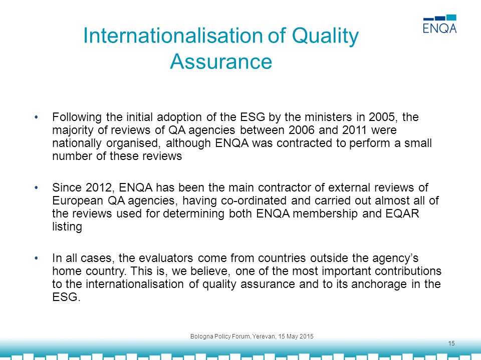 Internationalisation of Quality Assurance Following the initial adoption of the ESG by the ministers in 2005, the majority of reviews of QA agencies between 2006 and 2011 were nationally organised, although ENQA was contracted to perform a small number of these reviews Since 2012, ENQA has been the main contractor of external reviews of European QA agencies, having co-ordinated and carried out almost all of the reviews used for determining both ENQA membership and EQAR listing In all cases, the evaluators come from countries outside the agency’s home country.