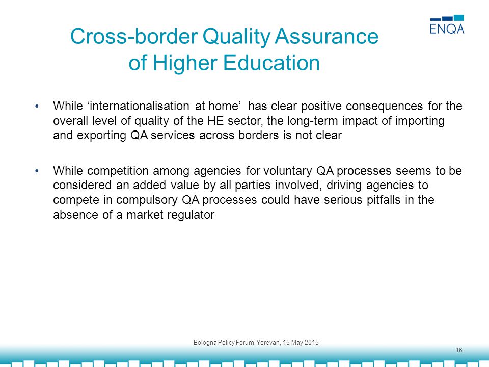 Cross-border Quality Assurance of Higher Education While ‘internationalisation at home’ has clear positive consequences for the overall level of quality of the HE sector, the long-term impact of importing and exporting QA services across borders is not clear While competition among agencies for voluntary QA processes seems to be considered an added value by all parties involved, driving agencies to compete in compulsory QA processes could have serious pitfalls in the absence of a market regulator Bologna Policy Forum, Yerevan, 15 May