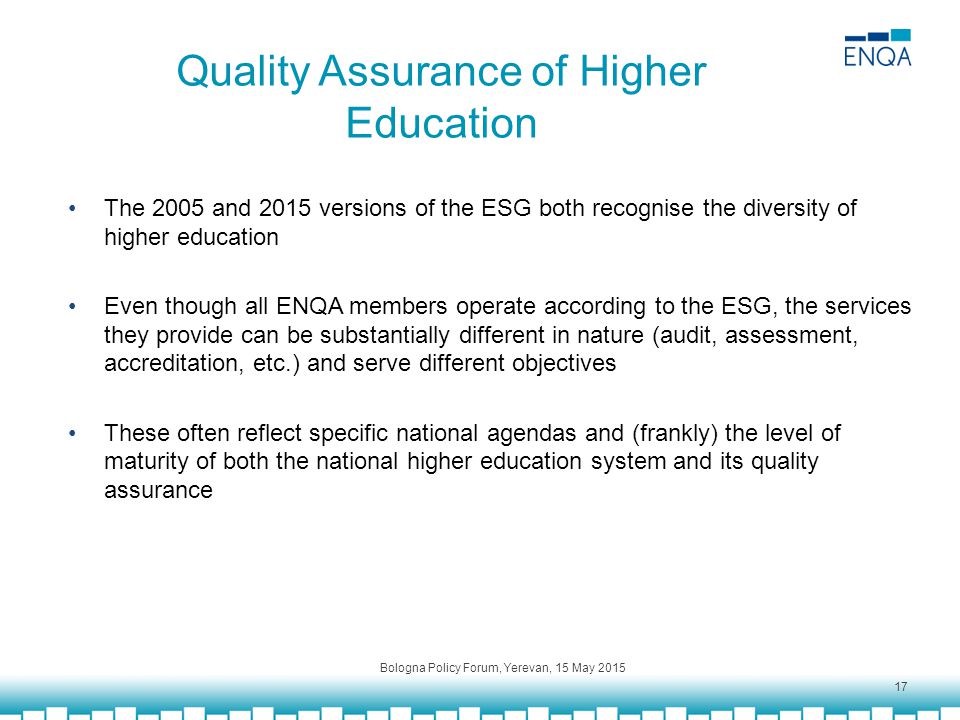 Quality Assurance of Higher Education The 2005 and 2015 versions of the ESG both recognise the diversity of higher education Even though all ENQA members operate according to the ESG, the services they provide can be substantially different in nature (audit, assessment, accreditation, etc.) and serve different objectives These often reflect specific national agendas and (frankly) the level of maturity of both the national higher education system and its quality assurance Bologna Policy Forum, Yerevan, 15 May