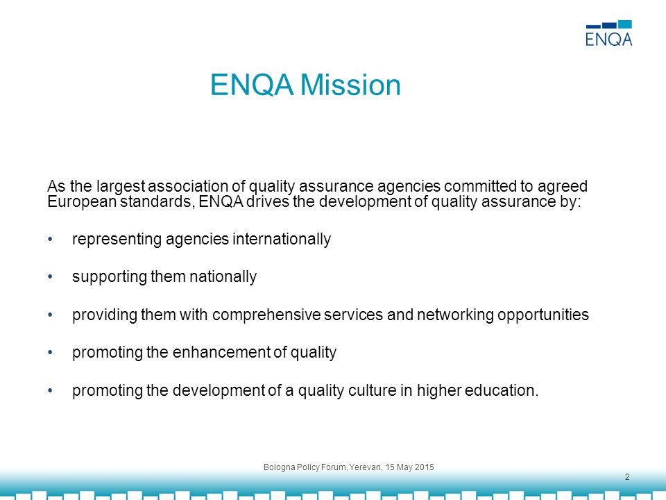 ENQA Mission As the largest association of quality assurance agencies committed to agreed European standards, ENQA drives the development of quality assurance by: representing agencies internationally supporting them nationally providing them with comprehensive services and networking opportunities promoting the enhancement of quality promoting the development of a quality culture in higher education.