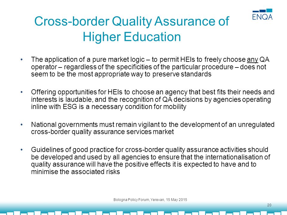Cross-border Quality Assurance of Higher Education The application of a pure market logic – to permit HEIs to freely choose any QA operator – regardless of the specificities of the particular procedure – does not seem to be the most appropriate way to preserve standards Offering opportunities for HEIs to choose an agency that best fits their needs and interests is laudable, and the recognition of QA decisions by agencies operating inline with ESG is a necessary condition for mobility National governments must remain vigilant to the development of an unregulated cross-border quality assurance services market Guidelines of good practice for cross-border quality assurance activities should be developed and used by all agencies to ensure that the internationalisation of quality assurance will have the positive effects it is expected to have and to minimise the associated risks Bologna Policy Forum, Yerevan, 15 May