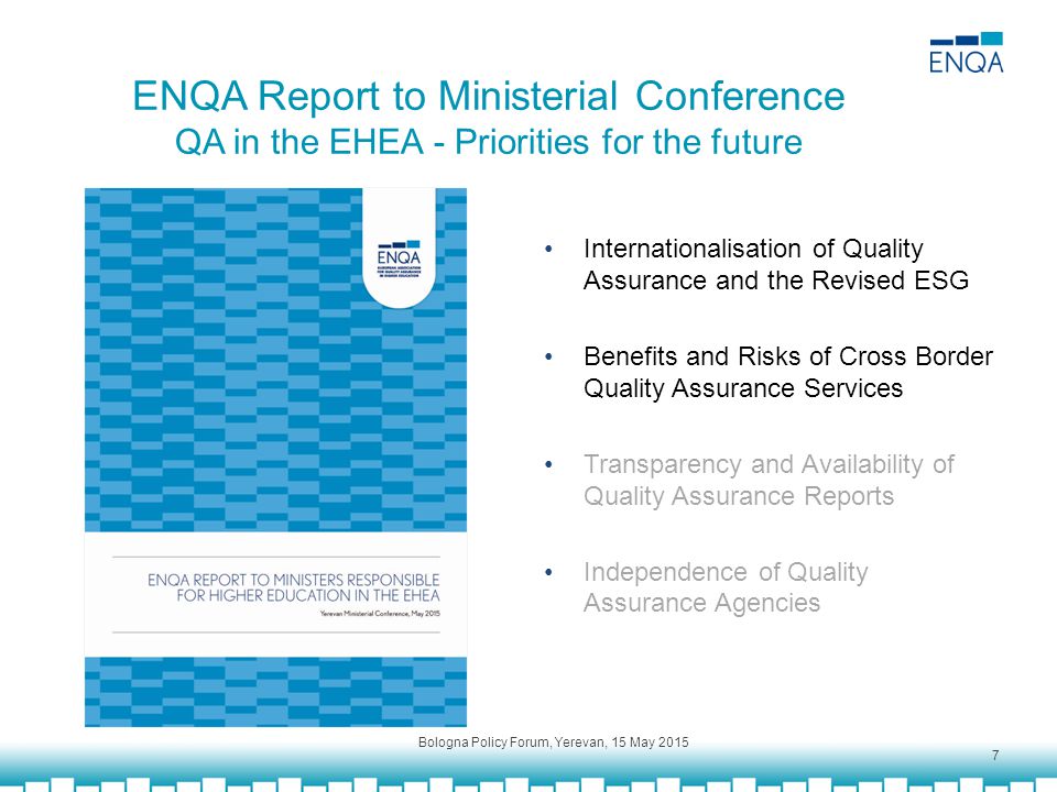 ENQA Report to Ministerial Conference QA in the EHEA - Priorities for the future Internationalisation of Quality Assurance and the Revised ESG Benefits and Risks of Cross Border Quality Assurance Services Transparency and Availability of Quality Assurance Reports Independence of Quality Assurance Agencies Bologna Policy Forum, Yerevan, 15 May