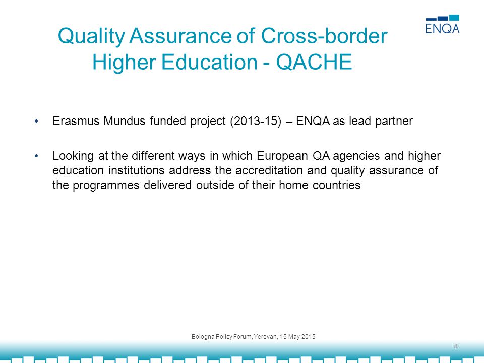 Quality Assurance of Cross-border Higher Education - QACHE Erasmus Mundus funded project ( ) – ENQA as lead partner Looking at the different ways in which European QA agencies and higher education institutions address the accreditation and quality assurance of the programmes delivered outside of their home countries Bologna Policy Forum, Yerevan, 15 May