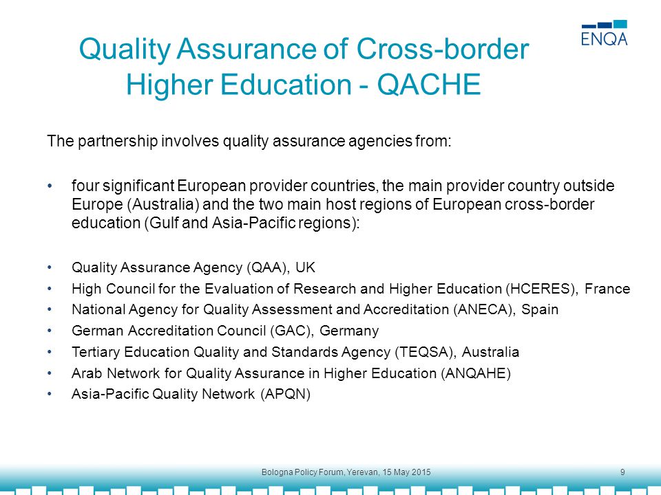 Quality Assurance of Cross-border Higher Education - QACHE The partnership involves quality assurance agencies from: four significant European provider countries, the main provider country outside Europe (Australia) and the two main host regions of European cross-border education (Gulf and Asia-Pacific regions): Quality Assurance Agency (QAA), UK High Council for the Evaluation of Research and Higher Education (HCERES), France National Agency for Quality Assessment and Accreditation (ANECA), Spain German Accreditation Council (GAC), Germany Tertiary Education Quality and Standards Agency (TEQSA), Australia Arab Network for Quality Assurance in Higher Education (ANQAHE) Asia-Pacific Quality Network (APQN) Bologna Policy Forum, Yerevan, 15 May 20159