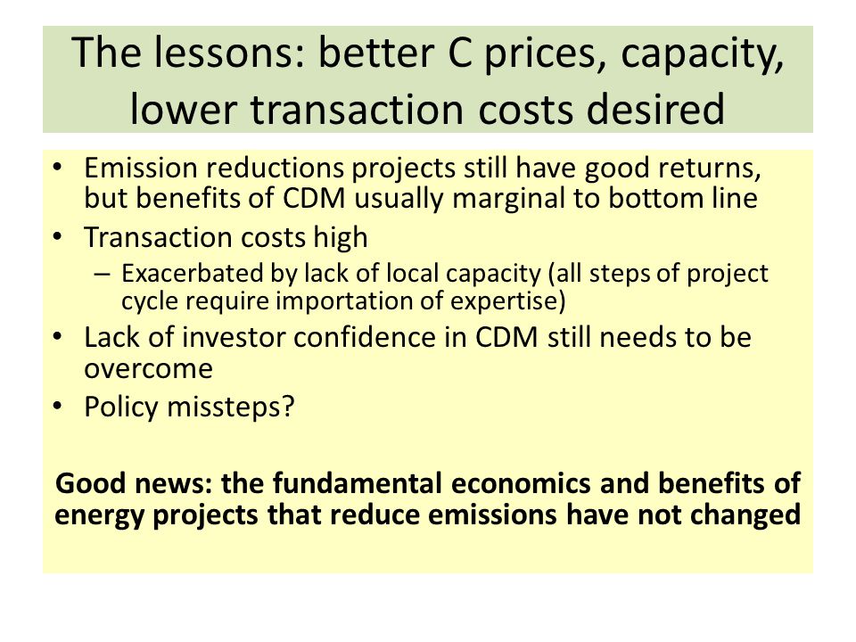 The lessons: better C prices, capacity, lower transaction costs desired Emission reductions projects still have good returns, but benefits of CDM usually marginal to bottom line Transaction costs high – Exacerbated by lack of local capacity (all steps of project cycle require importation of expertise) Lack of investor confidence in CDM still needs to be overcome Policy missteps.
