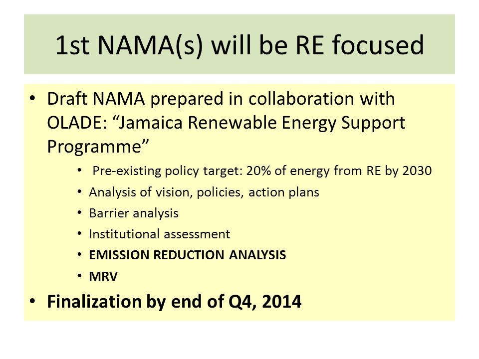 1st NAMA(s) will be RE focused Draft NAMA prepared in collaboration with OLADE: Jamaica Renewable Energy Support Programme Pre-existing policy target: 20% of energy from RE by 2030 Analysis of vision, policies, action plans Barrier analysis Institutional assessment EMISSION REDUCTION ANALYSIS MRV Finalization by end of Q4, 2014