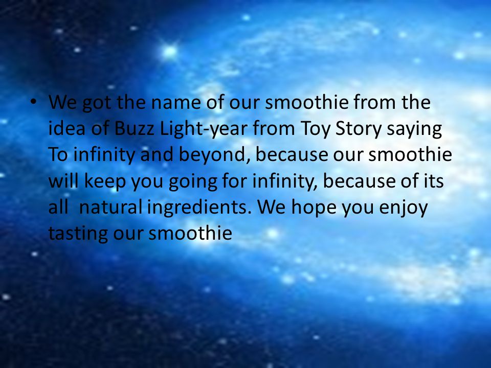 We got the name of our smoothie from the idea of Buzz Light-year from Toy Story saying To infinity and beyond, because our smoothie will keep you going for infinity, because of its all natural ingredients.
