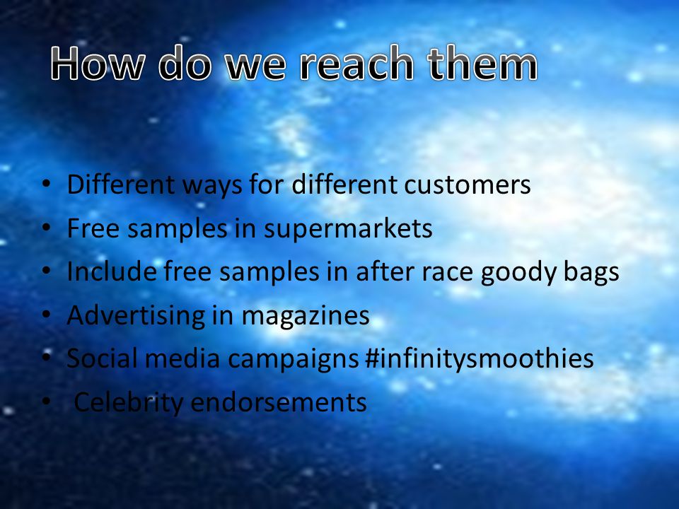 Different ways for different customers Free samples in supermarkets Include free samples in after race goody bags Advertising in magazines Social media campaigns #infinitysmoothies Celebrity endorsements